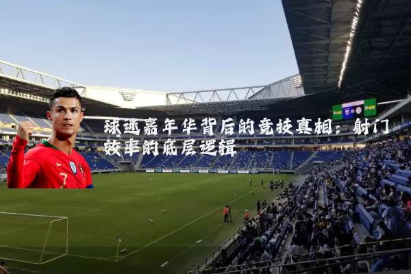 球迷嘉年华背后的竞技真相：射门效率的底层逻辑